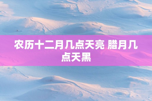 农历十二月几点天亮 腊月几点天黑