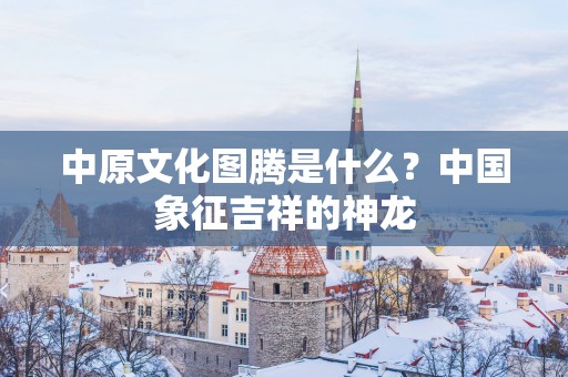 中原文化图腾是什么？中国象征吉祥的神龙