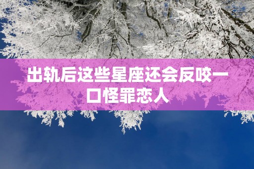 出轨后这些星座还会反咬一口怪罪恋人