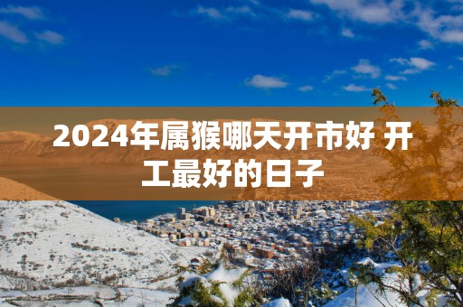 2025年属猴哪天开市好 开工最好的日子