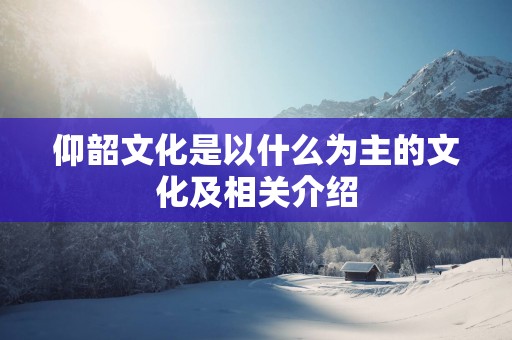 仰韶文化是以什么为主的文化及相关介绍