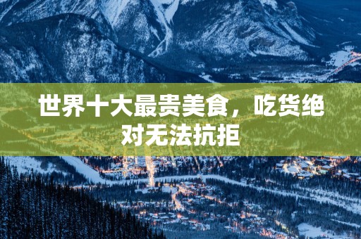 世界十大最贵美食，吃货绝对无法抗拒