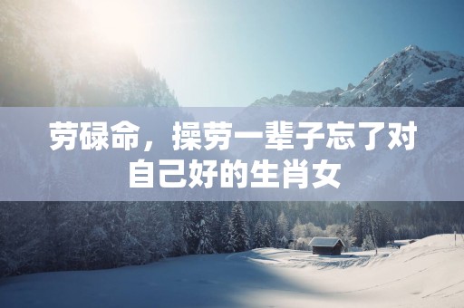 劳碌命，操劳一辈子忘了对自己好的生肖女