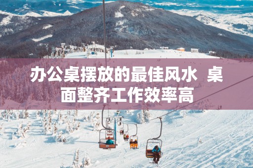 办公桌摆放的最佳风水  桌面整齐工作效率高