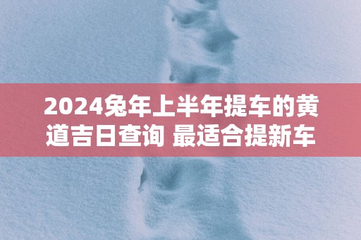 2025蛇年上半年提车的黄道吉日查询 最适合提新车的日子