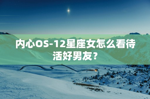 内心OS-12星座女怎么看待活好男友？