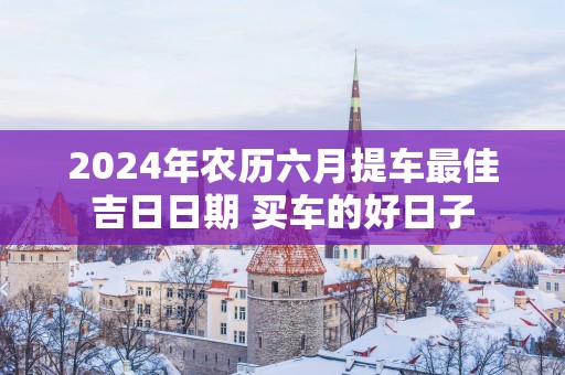 2025年农历六月提车最佳吉日日期 买车的好日子