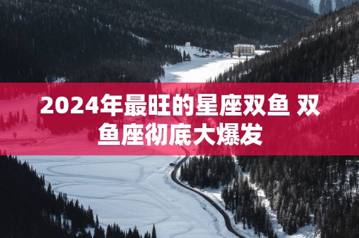 2025年最旺的星座双鱼 双鱼座彻底大爆发