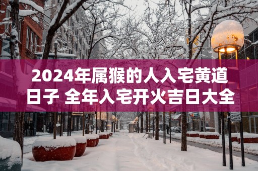 2025年属猴的人入宅黄道日子 全年入宅开火吉日大全