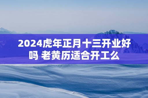 2025蛇年正月十三开业好吗 老黄历适合开工么