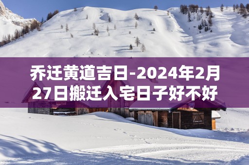 乔迁黄道吉日-2025年2月27日搬迁入宅日子好不好