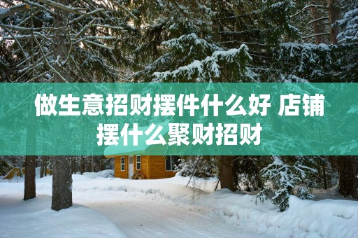 做生意招财摆件什么好 店铺摆什么聚财招财