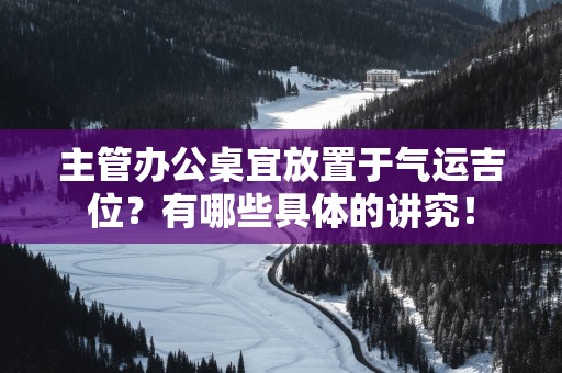 主管办公桌宜放置于气运吉位？有哪些具体的讲究！