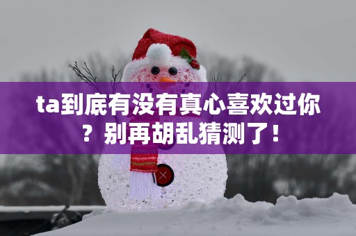 ta到底有没有真心喜欢过你？别再胡乱猜测了！