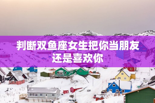 判断双鱼座女生把你当朋友还是喜欢你