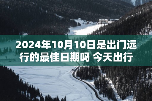 2025年10月10日是出门远行的最佳日期吗 今天出行怎么样