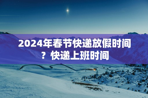 2025年春节快递放假时间？快递上班时间