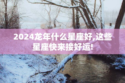 2025蛇年什么星座好,这些星座快来接好运!
