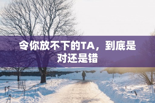 令你放不下的TA，到底是对还是错