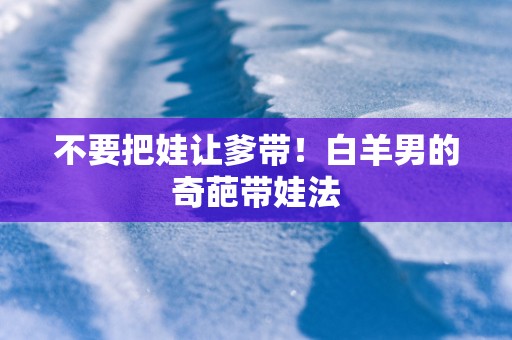 不要把娃让爹带！白羊男的奇葩带娃法