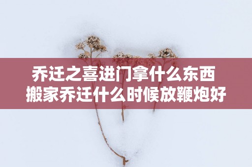 乔迁之喜进门拿什么东西 搬家乔迁什么时候放鞭炮好