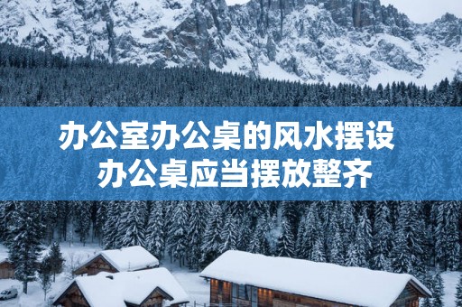 办公室办公桌的风水摆设  办公桌应当摆放整齐