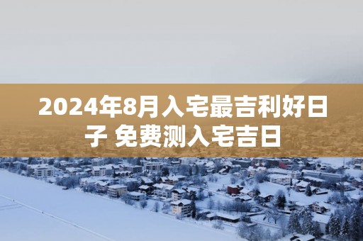 2025年8月入宅最吉利好日子 免费测入宅吉日