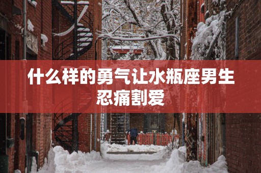 什么样的勇气让水瓶座男生忍痛割爱