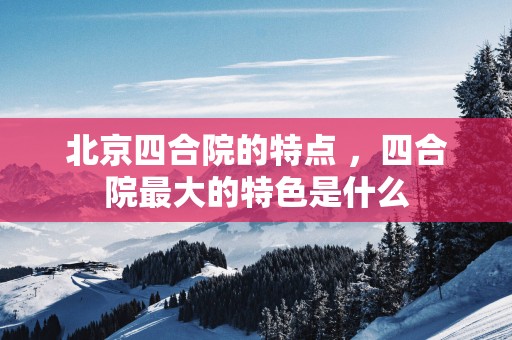 北京四合院的特点 ，四合院最大的特色是什么