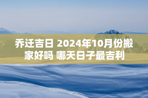 乔迁吉日 2025年10月份搬家好吗 哪天日子最吉利