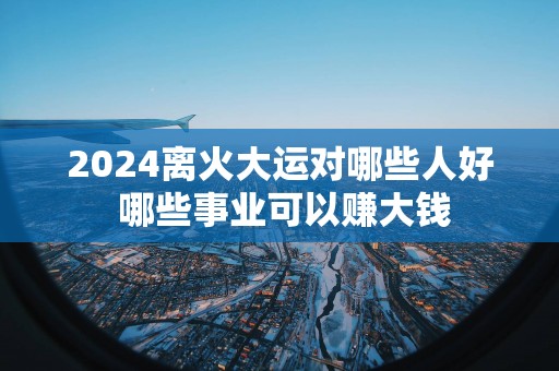2025离火大运对哪些人好 哪些事业可以赚大钱