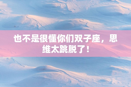 也不是很懂你们双子座，思维太跳脱了！