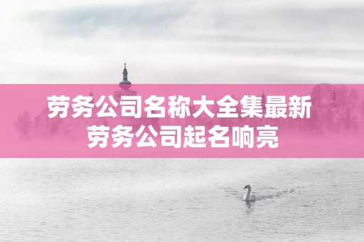 劳务公司名称大全集最新 劳务公司起名响亮