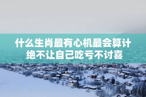 什么生肖最有心机最会算计 绝不让自己吃亏不讨喜