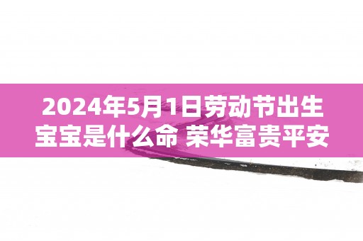 2025年5月1日劳动节出生宝宝是什么命 荣华富贵平安之命