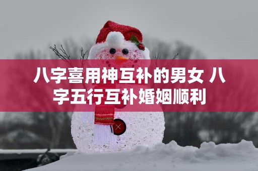 八字喜用神互补的男女 八字五行互补婚姻顺利
