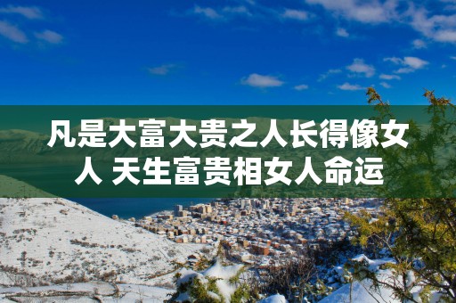 凡是大富大贵之人长得像女人 天生富贵相女人命运