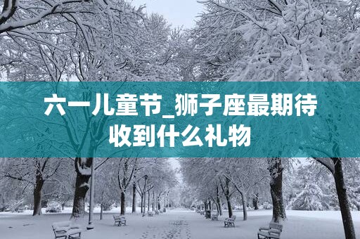 六一儿童节_狮子座最期待收到什么礼物