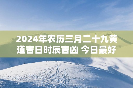 2025年农历三月二十九黄道吉日时辰吉凶 今日最好的时辰