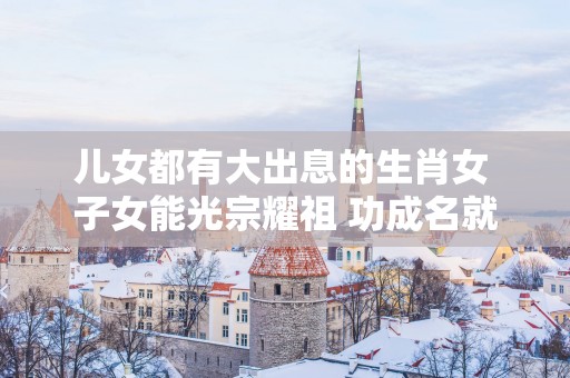 儿女都有大出息的生肖女 子女能光宗耀祖 功成名就
