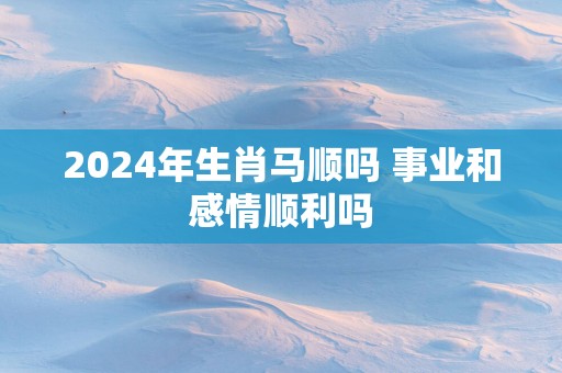 2025年生肖马顺吗 事业和感情顺利吗