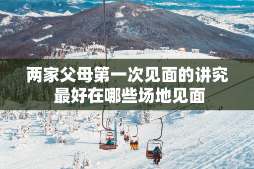 两家父母第一次见面的讲究 最好在哪些场地见面