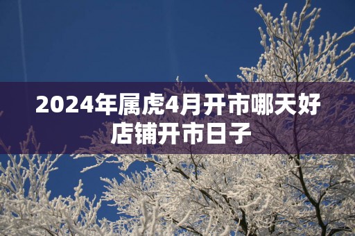 2025年属虎4月开市哪天好 店铺开市日子