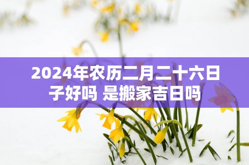 2025年农历二月二十六日子好吗 是搬家吉日吗