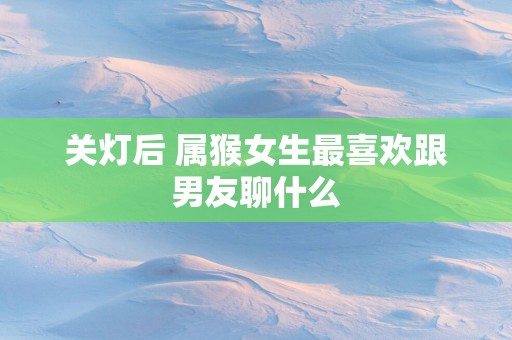 关灯后 属猴女生最喜欢跟男友聊什么