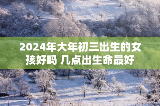 2025年大年初三出生的女孩好吗 几点出生命最好
