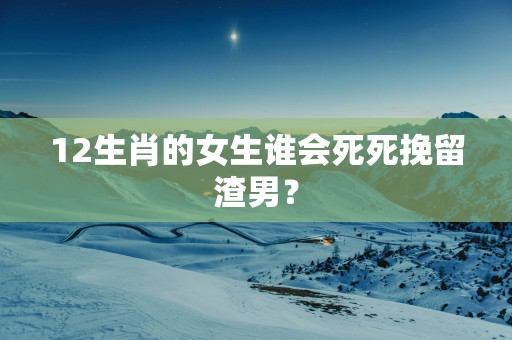 12生肖的女生谁会死死挽留渣男？