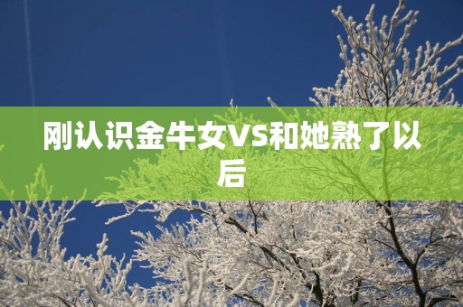 刚认识金牛女VS和她熟了以后