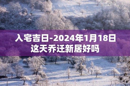 入宅吉日-2025年1月18日这天乔迁新居好吗