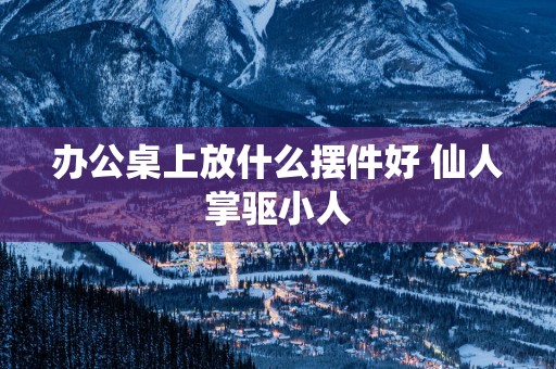 办公桌上放什么摆件好 仙人掌驱小人